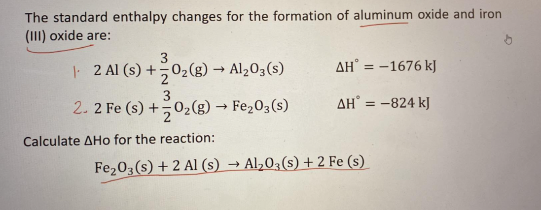 The standard enthalpy changes for the formation of aluminum oxide and iron
(III) oxide are:
3
2 Al (s) +,02(g) → Al203(s)
AH° = -1676 kJ
3
2. 2 Fe (s) +02(g) → Fe203(s)
AH° = -824 kJ
%3D
Calculate AHo for the reaction:
Fe203(s) + 2 AlI (s) → Al,03(s) + 2 Fe (s)
