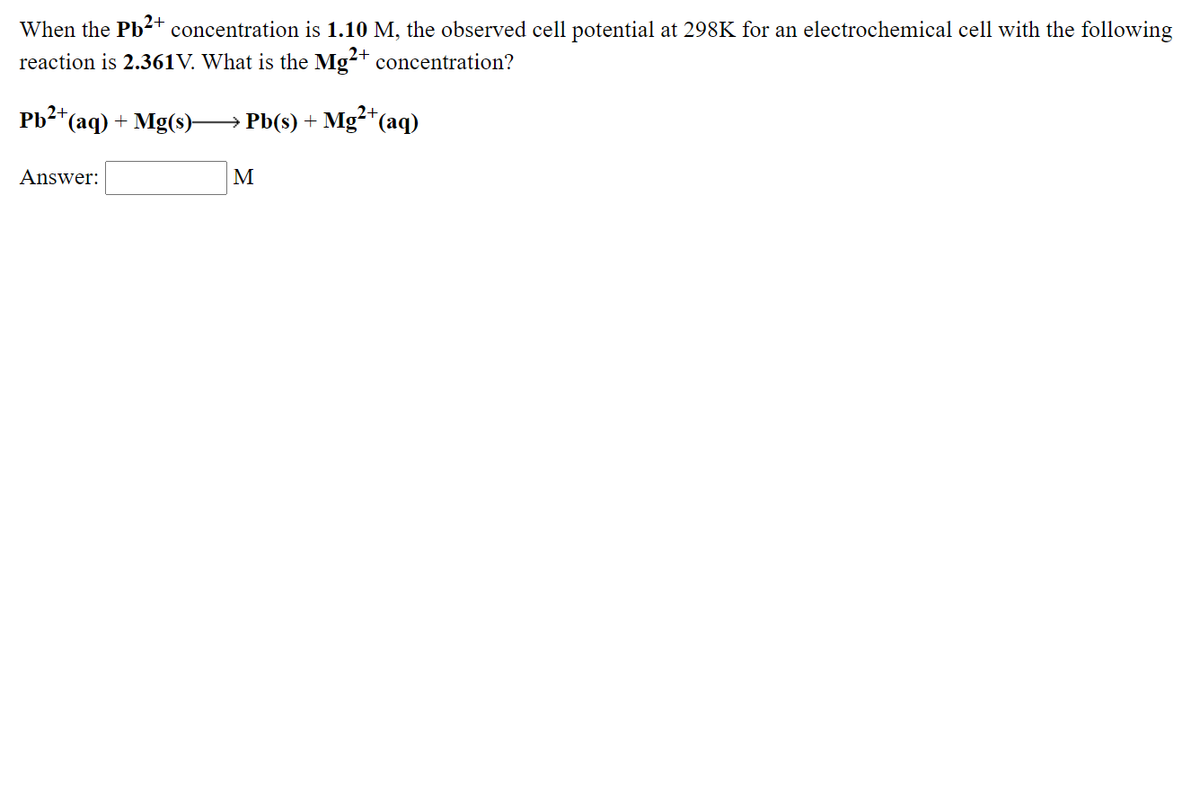 When the Pb-2+ concentration is 1.10 M, the observed cell potential at 298K for an electrochemical cell with the following
reaction is 2.361V. What is the Mg+ concentration?
Pb2*(aq) + Mg(s)-
2+,
→ Pb(s) + Mg²*(aq)
2+
Answer:
M
