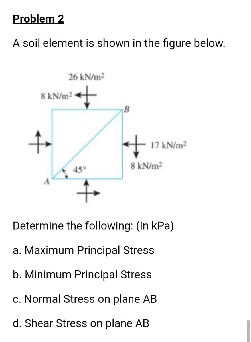 Problem 2
A soil element is shown in the figure below.
26 kN/m2
8 kN/m2
B
to
+ 17 kN/m2
8 kN/m2
45°
Determine the following: (in kPa)
a. Maximum Principal Stress
b. Minimum Principal Stress
c. Normal Stress on plane AB
d. Shear Stress on plane AB

