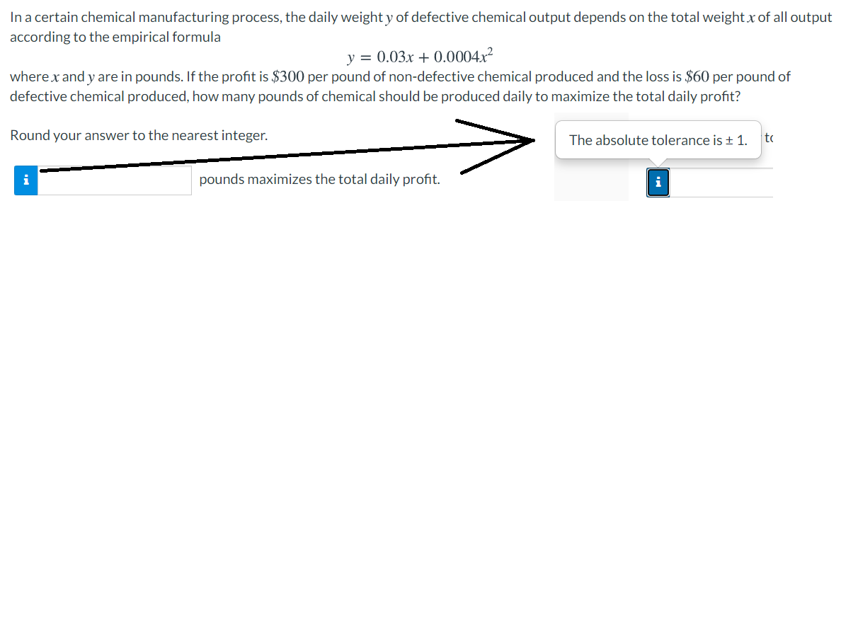 In a certain chemical manufacturing process, the daily weight y of defective chemical output depends on the total weight x of all output
according to the empirical formula
y = 0.03x + 0.0004x?
where x and y are in pounds. If the profit is $300 per pound of non-defective chemical produced and the loss is $60 per pound of
defective chemical produced, how many pounds of chemical should be produced daily to maximize the total daily profit?
Round your answer to the nearest integer.
The absolute tolerance is + 1.
to
i
pounds maximizes the total daily profit.
i
