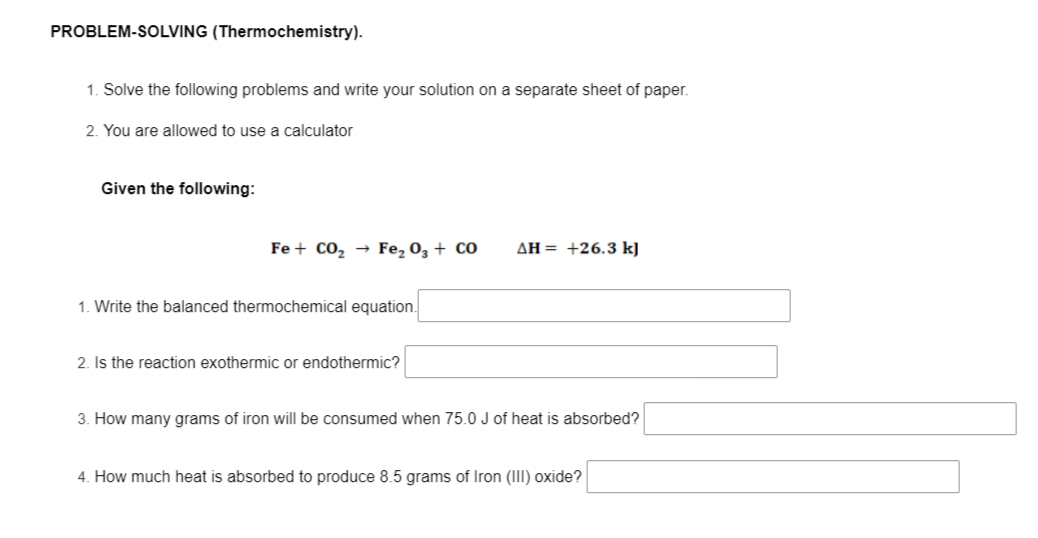 PROBLEM-SOLVING (Thermochemistry).
1. Solve the following problems and write your solution on a separate sheet of paper.
2. You are allowed to use a calculator
Given the following:
Fe + Co, → Fe, 03 + CO
AH= +26.3 kJ
1. Write the balanced thermochemical equation.
2. Is the reaction exothermic or endothermic?
3. How many grams of iron will be consumed when 75.0 J of heat is absorbed?
4. How much heat is absorbed to produce 8.5 grams of Iron (III) oxide?
