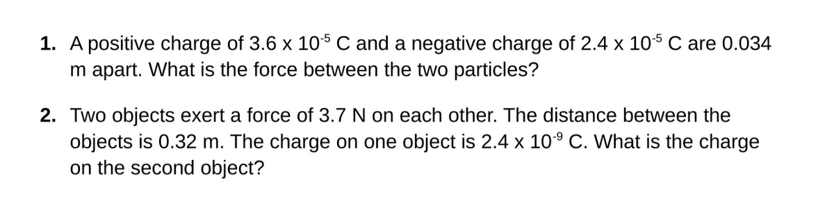 1. A positive charge of 3.6 x 10$ C and a negative charge of 2.4 x 105 C are 0.034
m apart. What is the force between the two particles?
2. Two objects exert a force of 3.7 N on each other. The distance between the
objects is 0.32 m. The charge on one object is 2.4 x 10° C. What is the charge
on the second object?

