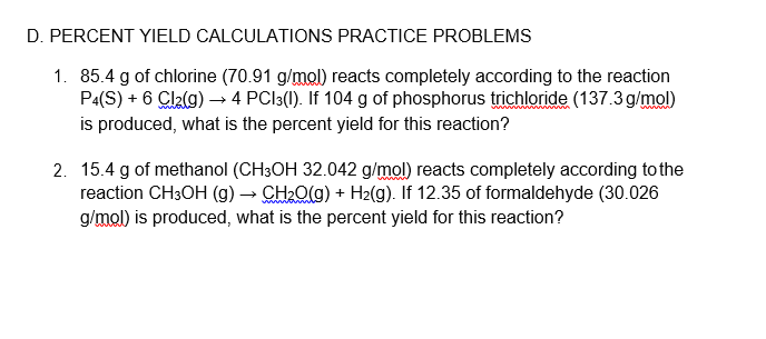 D. PERCENT YIELD CALCULATIONS PRACTICE PROBLEMS
1. 85.4 g of chlorine (70.91 g/mol) reacts completely according to the reaction
P4(S) + 6 Cl2(g) → 4 PCI3(1). If 104 g of phosphorus trichloride (137.3 g/mol)
is produced, what is the percent yield for this reaction?
www
www
2. 15.4 g of methanol (CH3OH 32.042 g/mol) reacts completely according to the
reaction CH3OH (g) → CH2O(g) + H2(g). If 12.35 of formaldehyde (30.026
g/mol) is produced, what is the percent yield for this reaction?

