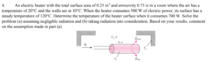 An electric heater with the total surface area of 0.25 m² and emissivity 0.75 is in a room where the air has a
temperature of 20°C and the walls are at 10°C. When the heater consumes 500 W of electric power, its surface has a
steady temperature of 120°C. Determine the temperature of the heater surface when it consumes 700 W. Solve the
4.
problem (a) assuming negligible radiation and (b) taking radiation into consideration. Based on your results, comment
on the assumption made in part (a)
A, E
