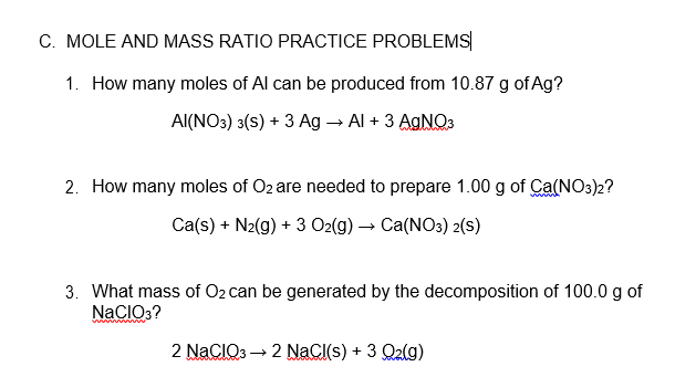 C. MOLE AND MASS RATIO PRACTICE PROBLEMS|
1. How many moles of Al can be produced from 10.87 g of Ag?
Al(NO3) 3(s) + 3 Ag → Al + 3 AGNO3
2. How many moles of O2 are needed to prepare 1.00 g of Ca(NO3)2?
Ca(s) + N2(g) + 3 O2(g) → Ca(NO3) 2(s)
3. What mass of O2 can be generated by the decomposition of 100.0 g of
NaCIO3?
2 NaCIO3 → 2 NaCl(s) + 3 Q2(g)
