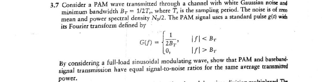 3.7 Consider a PAM wave transmitted through a channel with white Gaussian noise and
minimum bandwidth BT 1/2T, where T, is the sampling period. The noise is of zero
mean and power spectral density No/2. The PAM signal uses a standard pulse g(t) with
its Fourier transform defined by
1
Is|< Br
Ifl > Br
G(f)
2BT
By considering a full-load sinusoidal modulating wave, show that PAM and baseband-
signal transmission have equal signal-to-noise ratios for the same average transmited
power.
Jtiplexed The
