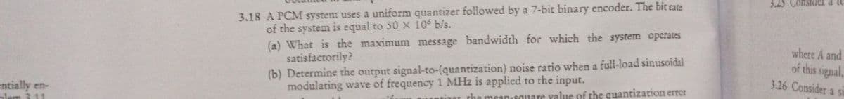 3.18 A PCM system uses a uniform quantizer followed by a 7-bit binary encoder. The bit cate
of the system is equal to 50 X 10 b/s.
(a) What is the maximum message bandwidth for which the system operates
satisfactorily?
(b) Determine the output signal-to-(quantization) noise ratio when a full-load sinusoidal
modulating wave of frequency 1 MHz is applied to the input.
3.45 Consider a lu
where A and
of this signal,
3.26 Consider a si
entially en-
am 311
meanisouare yalue of the quantization errer
