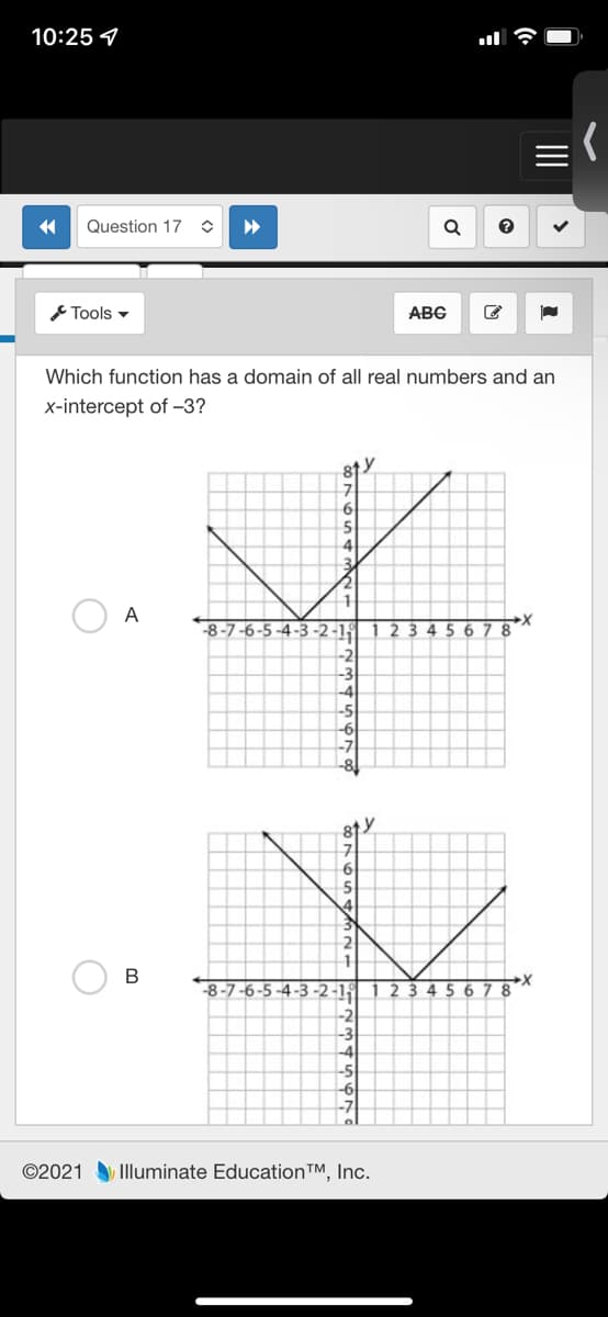 10:25 4
Question 17
Tools -
ABC
Which function has a domain of all real numbers and an
x-intercept of -3?
81
A
8-7-6-
4-3-2-1
123 4 5 678
-2
-3
-4
-5
-8-7-6-5 -4-3 -2-15
1 2
45 6
8
-2
-4
-5
©2021 Illuminate EducationTM, Inc.
II
