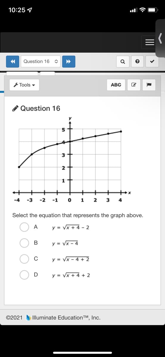 10:25 4
Question 16
Tools -
ABG
Question 16
3+
+
-4
-3
-2
-1
1
2
4
Select the equation that represents the graph above.
A
y = Vx + 4 - 2
В
y = Vx - 4
C
y = Vx - 4 + 2
D
y = Vx + 4 + 2
©2021 Illuminate EducationTM, Inc.
II
