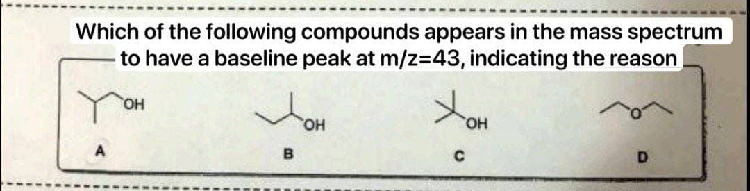 Which of the following compounds appears in the mass spectrum
to have a baseline peak at m/z=43, indicating the reason
OH
B
OH
OH
C
D
