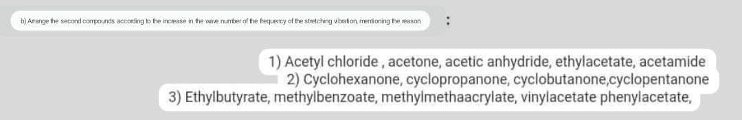 b) Arrange the second compounds according to the increase in the wave number of the frequency of the stretching vibration, mentioning the reason :
1) Acetyl chloride, acetone, acetic anhydride, ethylacetate, acetamide
2) Cyclohexanone, cyclopropanone, cyclobutanone,cyclopentanone
3) Ethylbutyrate, methylbenzoate, methylmethaacrylate, vinylacetate phenylacetate,