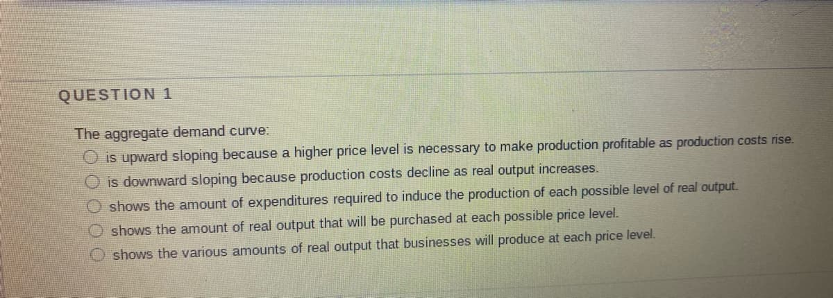 QUESTION 1
The aggregate demand curve:
is upward sloping because a higher price level is necessary to make production profitable as production costs rise.
is downward sloping because production costs decline as real output increases.
O shows the amount of expenditures required to induce the production of each possible level of real output.
O shows the amount of real output that will be purchased at each possible price level.
O shows the various amounts of real output that businesses will produce at each price level.
