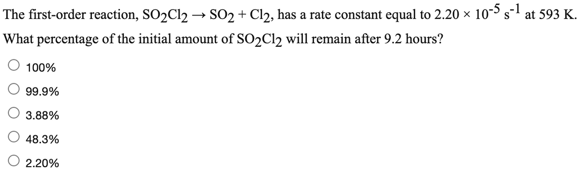 The first-order reaction, SO2C12 → SO2 + Cl2, has a rate constant equal to 2.20 x 10s
at 593 K.
What percentage of the initial amount of SO2C12 will remain after 9.2 hours?
100%
99.9%
3.88%
48.3%
2.20%
