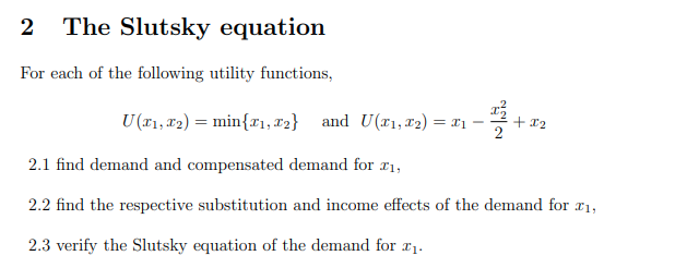 2 The Slutsky equation
For each of the following utility functions,
U (₁, 2) = min{₁, 2} and U(T₁, 1₂) = x₁
22+
X2
2.1 find demand and compensated demand for £₁,
2.2 find the respective substitution and income effects of the demand for £₁,
2.3 verify the Slutsky equation of the demand for ₁.
