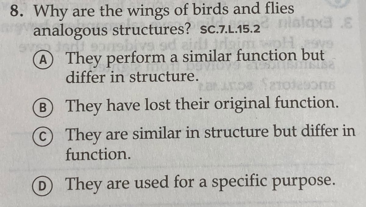 8. Why are the wings of birds and flies
analogous structures? sc.7.L.15.2 alq3.E
A They perform a similar function but
differ in structure.
B They have lost their original function.
They are similar in structure but differ in
function.
C
D They are used for a specific purpose.
