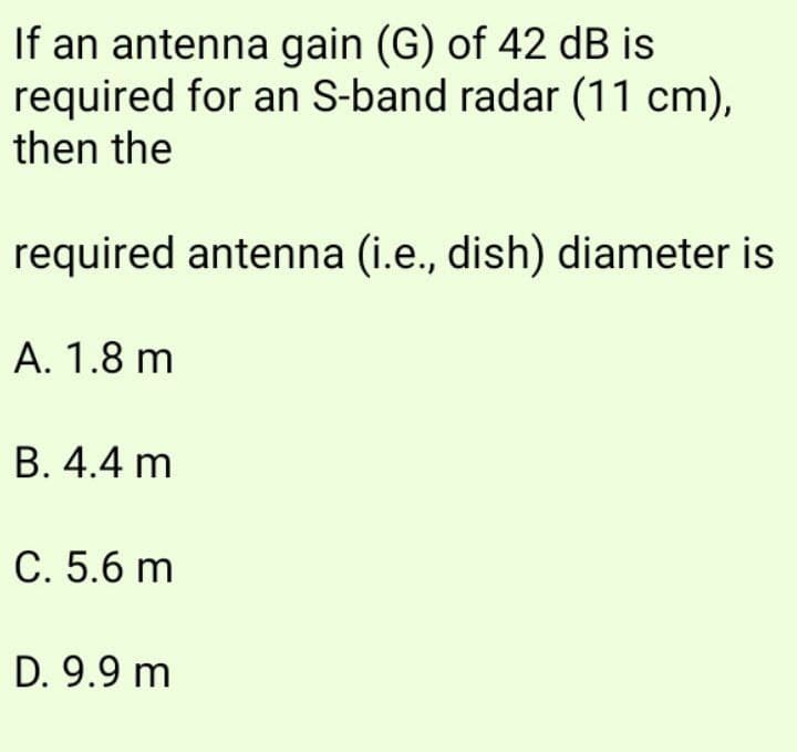 If an antenna gain (G) of 42 dB is
required for an S-band radar (11 cm),
then the
required antenna (i.e., dish) diameter is
A. 1.8 m
В. 4.4 m
С. 5.6 m
D. 9.9 m

