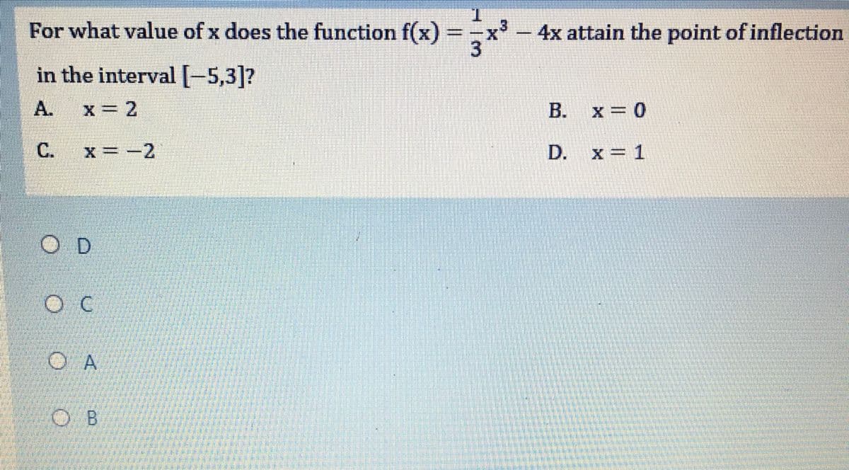 For what value of x does the function f(x)
T.
x- 4x attain the point of inflection
in the interval[-5,3]?
A.
x = 2
B. x = 0
C.
x -2
D.
x = 1
O D
O A
O B
