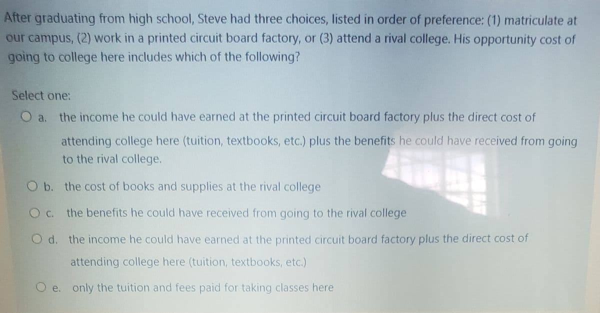 After graduating from high school, Steve had three choices, listed in order of preference: (1) matriculate at
our campus, (2) work in a printed circuit board factory, or (3) attend a rival college. His opportunity cost of
going to college here includes which of the following?
Select one:
O a. the income he could have earned at the printed circuit board factory plus the direct cost of
attending college here (tuition, textbooks, etc.) plus the benefits he could have received from going
to the rival college.
Ob. the cost of books and supplies at the rival college
O c. the benefits he could have received from going to the rival college
O d. the income he could have earned at the printed circuit board factory plus the direct cost of
attending college here (tuition, textbooks, etc.)
O e. only the tuition and fees paid for taking classes here
