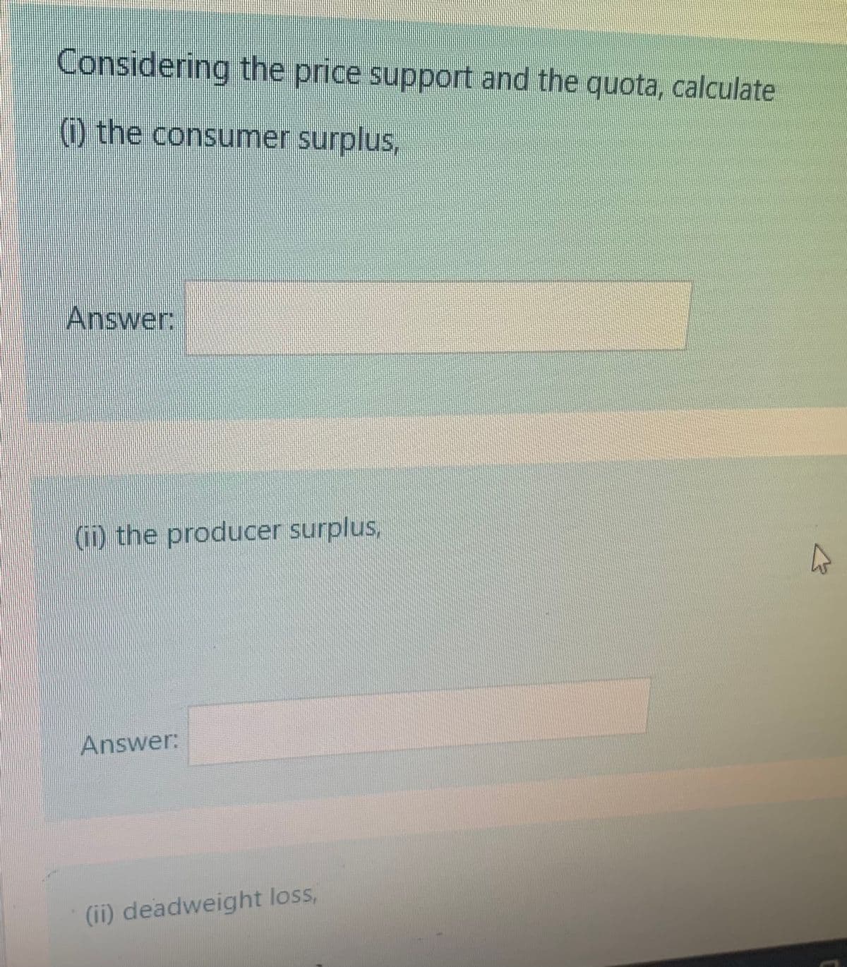 Considering the price support and the quota, calculate
) the consumer surplus,
Answer:
(i) the producer surplus
Answer:
(ii) deadweight loss,
