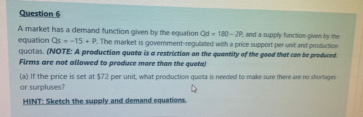 Question 6
A market has a demand function given by the equation Qd = 180 – 2P, and a supply function given by the
equation Qs =-15 + P. The market is government-regulated with a price support per unit and production
%3D
quotas. (NOTE: A production quota is a restriction on the quantity of the good that can be produced.
Firms are not allowed to produce more than the quota)
(a) If the price is set at $72 per unit, what production quota is needed to make sure there are no shortages
or surpluses?
HINT: Sketch the supply and demand equations.
