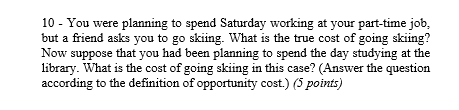 10 - You were planning to spend Saturday working at your part-time job,
but a friend asks you to go skiing. What is the true cost of going skiing?
Now suppose that you had been planning to spend the day studying at the
library. What is the cost of going skiing in this case? (Answer the question
according to the definition of opportunity cost.) (5 points)

