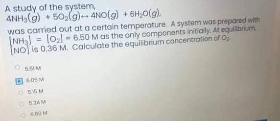 A study of the system,
4NH3(g) + 502(g)4NO(g) + 6H,0(g),
was carried out at a certain temperature. A system was prepared with
(NH3] = [02] = 6.50 M as the only components initially. At equillbrium
(NO] is 0.36 M. Calculate the equilibrium concentration of O
%3D
5.51 M
6.05 M
O5.15 M
O 524 M
O660 M
