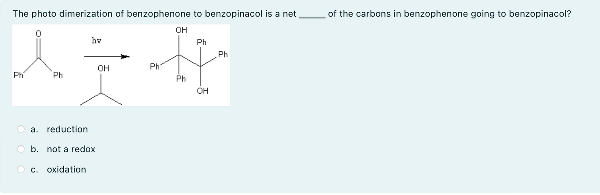 The photo dimerization of benzophenone to benzopinacol is a net
OH
of the carbons in benzophenone going to benzopinacol?
hv
Ph
Ph
OH
Ph
Ph
Ph
Ph
OH
a. reduction
b. not a redox
C. oxidation