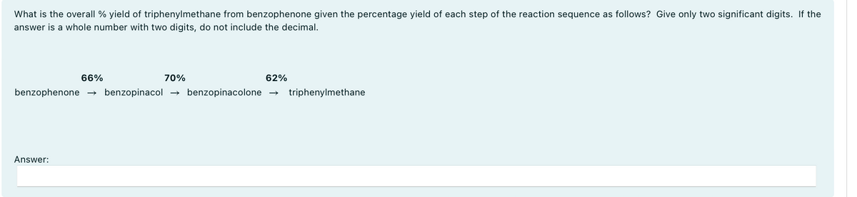 What is the overall % yield of triphenylmethane from benzophenone given the percentage yield of each step of the reaction sequence as follows? Give only two significant digits. If the
answer is a whole number with two digits, do not include the decimal.
66%
70%
62%
benzophenone → benzopinacol → benzopinacolone triphenylmethane
Answer: