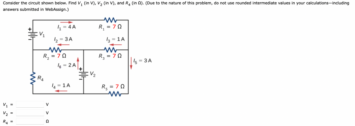 Consider the circuit shown below. Find V, (in V), V, (in V), and R. (in 0). (Due to the nature of this problem, do not use rounded intermediate values in your calculations-including
answers submitted in WebAssign.)
4 = 4 A
R, = 7 0
%3D
2 = 3 A
13 = 1 A
%3D
R, = 7 0
R, = 7 0
s = 3 A
I6 = 2 A
+1
%3D
V2
RA
4 = 1 A
R, = 7 0
'5
V1 =
V
V2
V
R4
Ω
%3D
II
II
