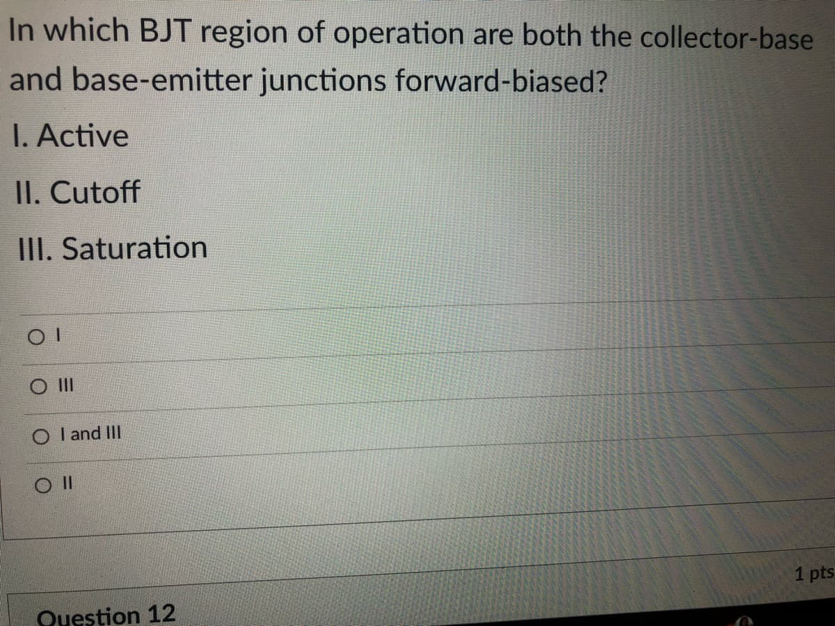 In which BJT region of operation are both the collector-base
and base-emitter junctions forward-biased?
I. Active
II. Cutoff
III. Saturation
II
O l and III
1 pts
Question 12

