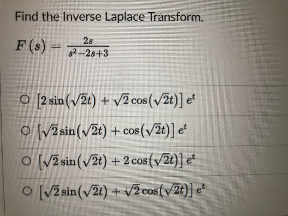 Find the Inverse Laplace Transform.
2s
F (s) =
s2-2s+3
O [2 sin(v2t) + v2 cos (v2t)] e
COS
O [V2 sin(v2t) + cos(v2t)] e*
CoS
O [V2 sin(v2t) + 2 cos (v/2t)] e*
COS
O [V2 sin(v2t) + v2 cos (v2t)] e'
