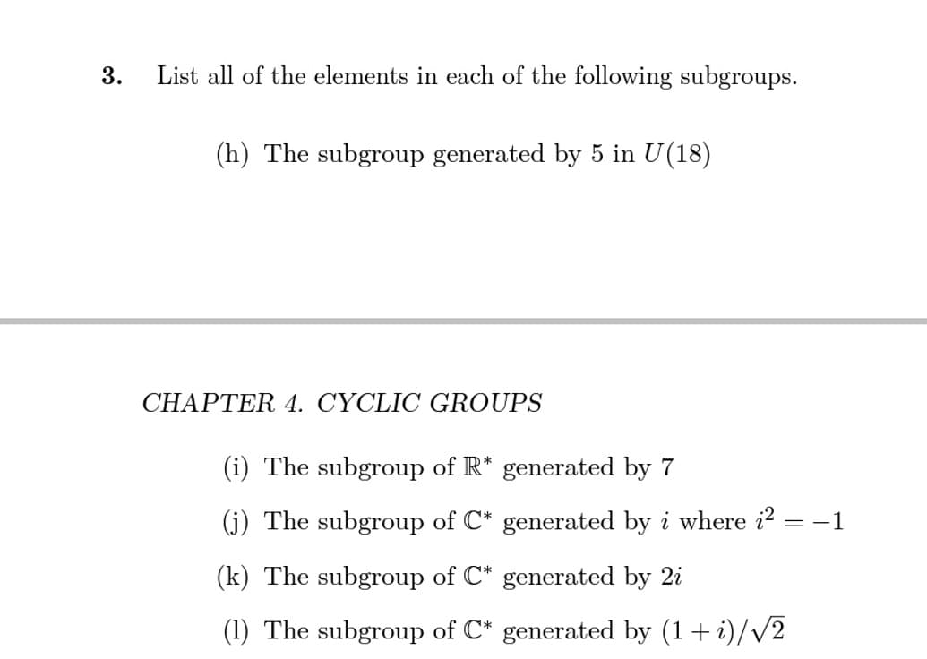 3.
List all of the elements in each of the following subgroups.
(h) The subgroup generated by 5 in U(18)
CHAPTER 4. CYCLIC GROUPS
(i) The subgroup of R* generated by 7
(j) The subgroup of C* generated by i where i? = -1
(k) The subgroup of C* generated by 2i
(1) The subgroup of C* generated by (1+ i)/v2
