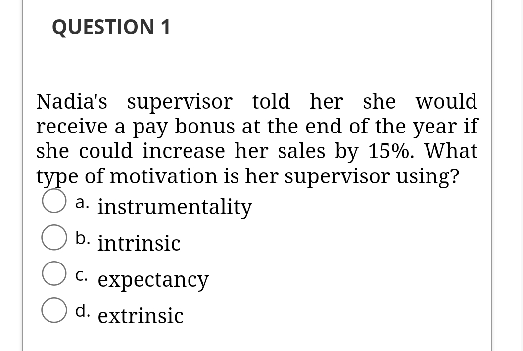 QUESTION 1
Nadia's supervisor told her she would
receive a pay bonus at the end of the year if
she could increase her sales by 15%. What
type of motivation is her supervisor using?
a. instrumentality
b. intrinsic
C. expectancy
d. extrinsic

