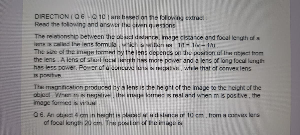 DIRECTION (Q6-Q 10) are based on the following extract:
Read the following and answer the given questions
The relationship between the object distance, image distance and focal length of a
lens is called the lens formula, which is written as
The size of the image formed by the lens depends on the position of the object from
the lens A lens of short focal length has more power and a lens of long focal length
has less power. Power of a concave lens is negative , while that of convex lens
is positive.
1/f= 1/v – 1/u.
The magnification produced by a lens is the height of the image to the height of the
object. When m is negative the image formed is real and when m is positive, the
image formed is virtual
Q 6. An object 4 cm
of focal length 20 cm. The position of the image is
height is placed at a distance of 10 cm, from
CO
vex lens
