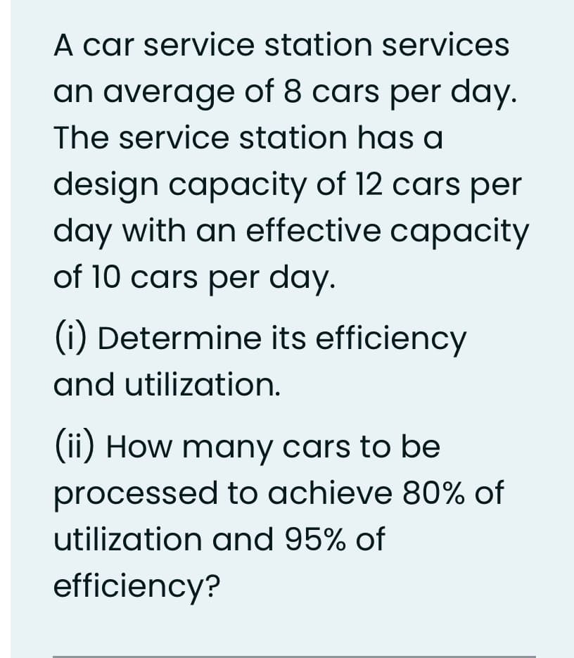 A car service station services
an average of 8 cars per day.
The service station has a
design capacity of 12 cars per
day with an effective capacity
of 10 cars per day.
(1 Determine its efficiency
and utilization.
(ii) How many cars to be
processed to achieve 80% of
utilization and 95% of
efficiency?
