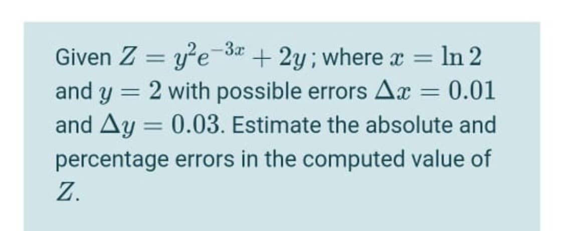 = In 2
Given Z = ye3a + 2y; where x =
and y = 2 with possible errors Ax = 0.01
and Ay = 0.03. Estimate the absolute and
%3D
%3D
%3D
%3D
percentage errors in the computed value of
Z.
