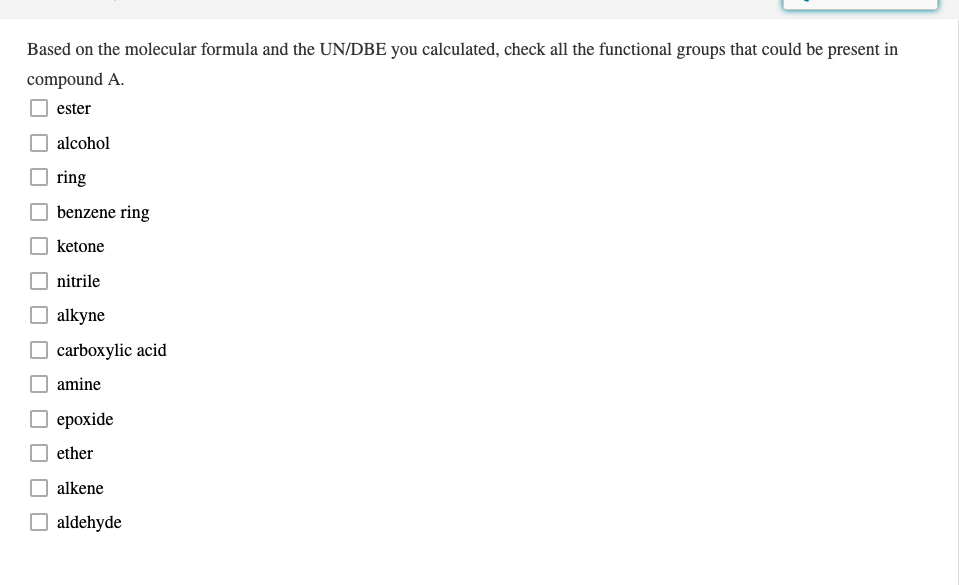 Based on the molecular formula and the UN/DBE you calculated, check all the functional groups that could be present in
compound A.
ester
alcohol
ring
benzene ring
ketone
nitrile
alkyne
carboxylic acid
amine
О ерохide
ether
alkene
O aldehyde
