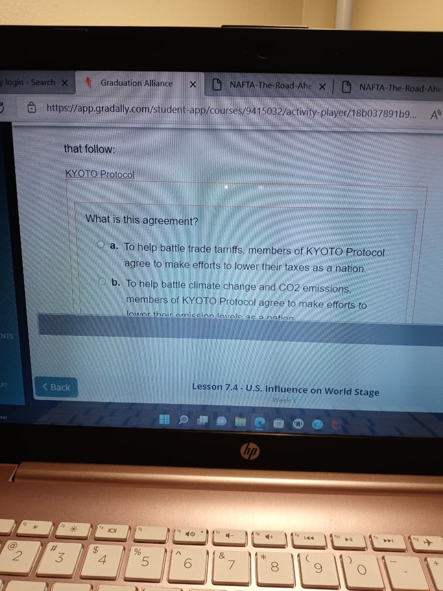 y login - Search X
Graduation Alliance
X NAFTA-The-Road-Ahe X NAFTA-The-Road-Ahe
8 https://app.gradally.com/student-app/courses/9415032/activity-player/18b037891b9...
A
that follow:
KYOTO Protocol
What is this agreement?
O a. To help battle trade tarriffs, members of KYOTO Protocol
agree to make efforts to lower their taxes as a nation.
O b. To help battle climate change and CO2 emissions,
members of KYOTO Protocol agree to make efforts to
Towor thoir emiscion lovele as o nation
ENTS
Lesson 7.4 - U.S. Influence on World Stage
P?
( Back
ear
米
f6
10
IOI
ho
144
トト
%23
24
4
&
00
*
く
3.
ッ2
