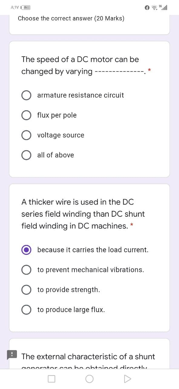 A;IVI A
Choose the correct answer (20 Marks)
The speed of a DC motor can be
changed by varying-
armature resistance circuit
flux per pole
voltage source
all of above
A thicker wire is used in the DC
series field winding than DC shunt
field winding in DC machines. *
because it carries the load current.
to prevent mechanical vibrations.
to provide strength.
to produce large flux.
The external characteristic of a shunt
Nonorator can be ohtainod diroctlv
