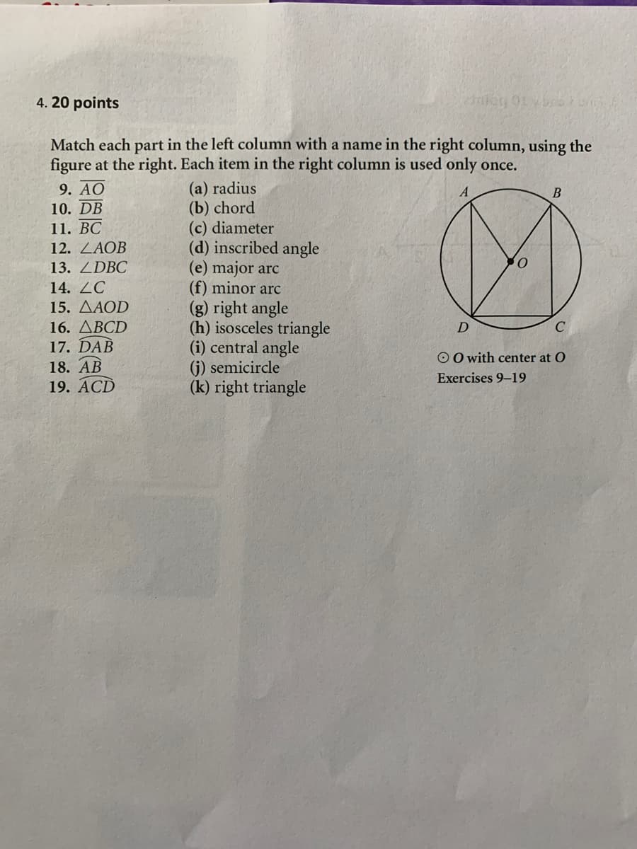 4. 20 points
Match each part in the left column with a name in the right column, using the
figure at the right. Each item in the right column is used only once.
(a) radius
(b) chord
(c) diameter
(d) inscribed angle
(e) major arc
(f) minor arc
(g) right angle
(h) isosceles triangle
(i) central angle
(j) semicircle
(k) right triangle
9. AO
10. DB
11. BC
12. LAOB
13. ZDBC
14. ZC
15. ДАОD
16. ДВCD
17. DAB
18. АВ
19. АCD
O O with center at O
Exercises 9-19
