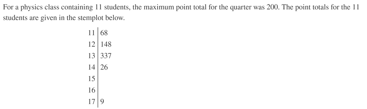 For a physics class containing 11 students, the maximum point total for the quarter was 200. The point totals for the 11
students are given in the stemplot below.
11 | 68
12 148
13 337
14 26
15
16
17 |9
