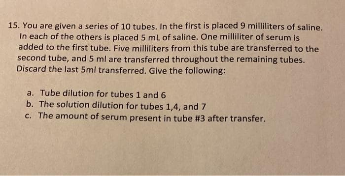 15. You are given a series of 10 tubes. In the first is placed 9 milliliters of saline.
In each of the others is placed 5 mL of saline. One milliliter of serum is
added to the first tube. Five milliliters from this tube are transferred to the
second tube, and 5 ml are transferred throughout the remaining tubes.
Discard the last 5ml transferred. Give the following:
a. Tube dilution for tubes 1 and 6
b. The solution dilution for tubes 1,4, and 7
c. The amount of serum present in tube #3 after transfer.
