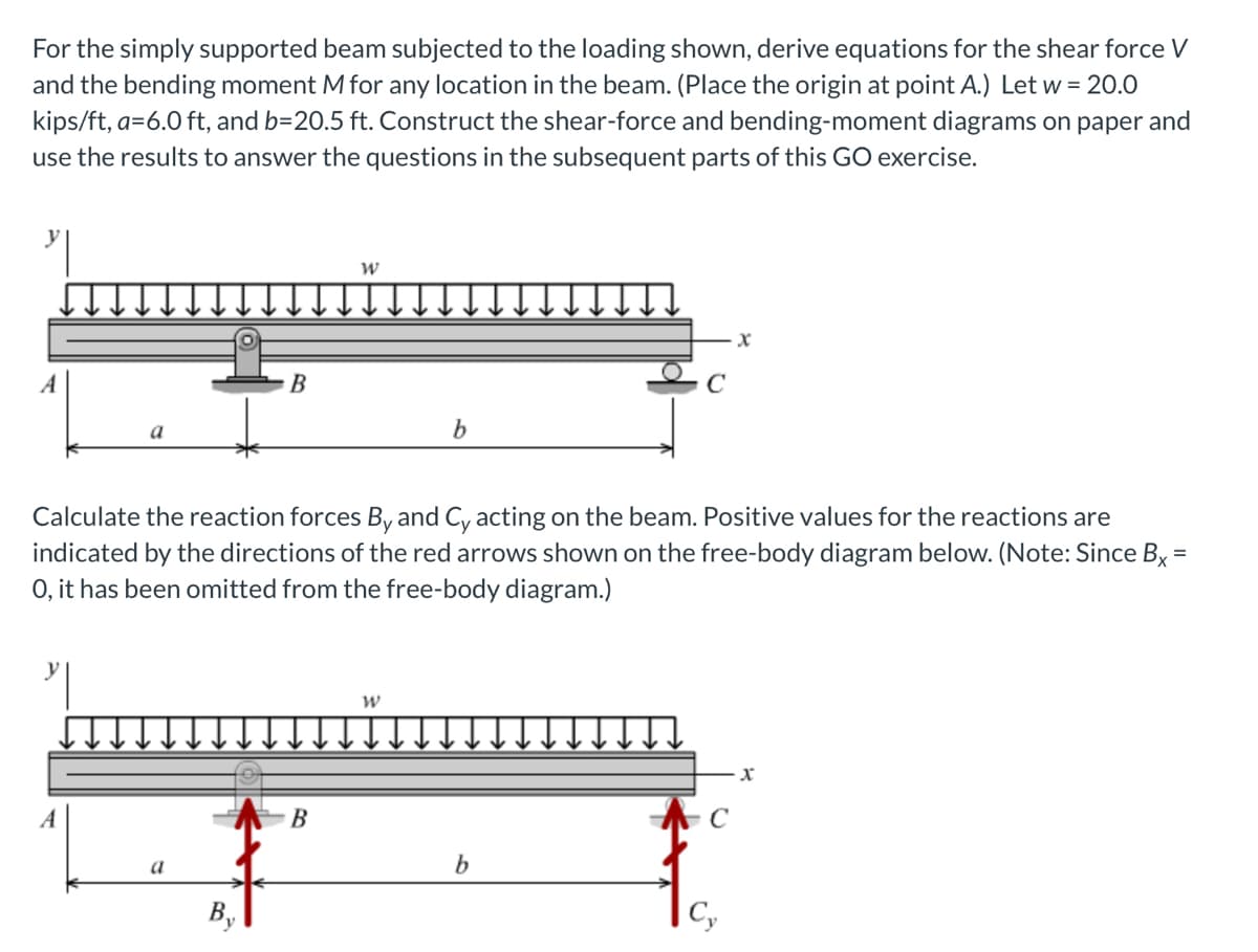 For the simply supported beam subjected to the loading shown, derive equations for the shear force V
and the bending moment M for any location in the beam. (Place the origin at point A.) Let w = 20.0
kips/ft, a=6.0 ft, and b=20.5 ft. Construct the shear-force and bending-moment diagrams on paper and
use the results to answer the questions in the subsequent parts of this GO exercise.
a
A
B
a
W
Calculate the reaction forces By and Cy acting on the beam. Positive values for the reactions are
indicated by the directions of the red arrows shown on the free-body diagram below. (Note: Since Bx =
O, it has been omitted from the free-body diagram.)
B
b
b
X
C
X