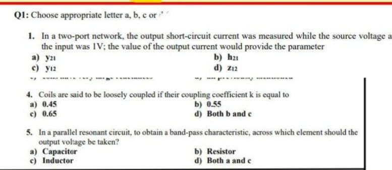Q1: Choose appropriate letter a, b, c or
1. In a two-port network, the output short-circuit current was measured while the source voltage a
the input was IV; the value of the output current would provide the parameter
a) y21
c) y12
b) h₂1
d) z12
4. Coils are said to be loosely coupled if their coupling coefficient k is equal to
a) 0.45
b) 0.55
c) 0.65
d) Both b and c
5. In a parallel resonant circuit, to obtain a band-pass characteristic, across which element should the
output voltage be taken?
a) Capacitor
b) Resistor
c) Inductor
d) Both a and c