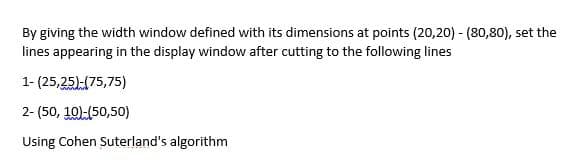 By giving the width window defined with its dimensions at points (20,20) -(80,80), set the
lines appearing in the display window after cutting to the following lines
1- (25,25)-(75,75)
2-(50, 10)-(50,50)
Using Cohen Suterland's algorithm