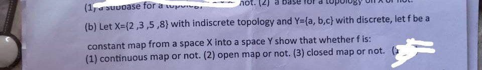 (1) a suubase for a top
not. (2) a base
(b) Let X=(2,3,5,8) with indiscrete topology and Y=(a, b,c) with discrete, let f be a
constant map from a space X into a space Y show that whether f is:
(1) continuous map or not. (2) open map or not. (3) closed map or not.