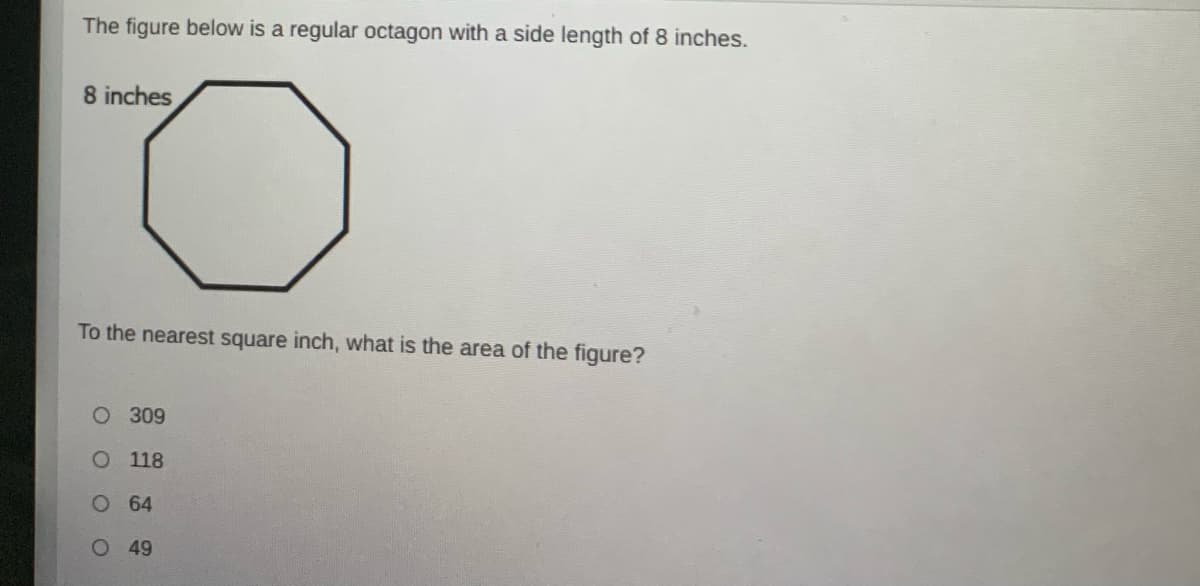 The figure below is a regular octagon with a side length of 8 inches.
8 inches
To the nearest square inch, what is the area of the figure?
O 309
O 118
O 64
O 49
