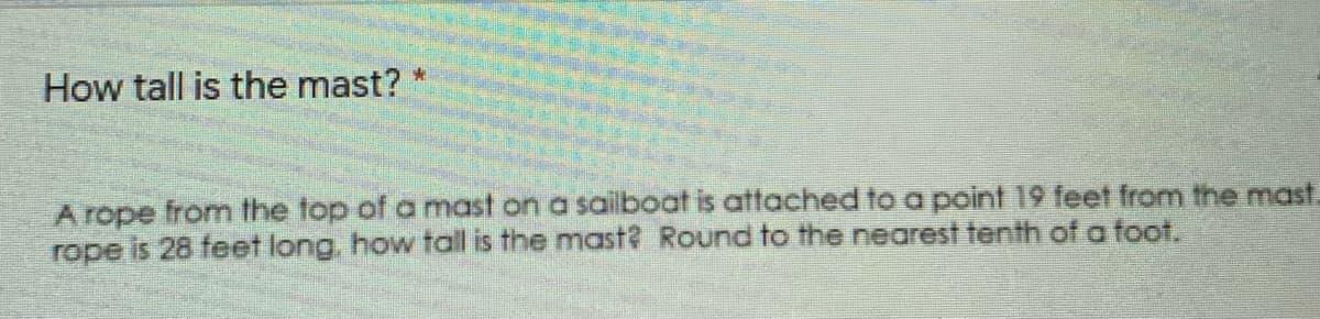 How tall is the mast?
A rope from the top of a mast on a sailboat is attached to a point 19 feet from the mast.
rope is 28 feet long, how toall is the mast? Round to the nearest tenth of a foot.
