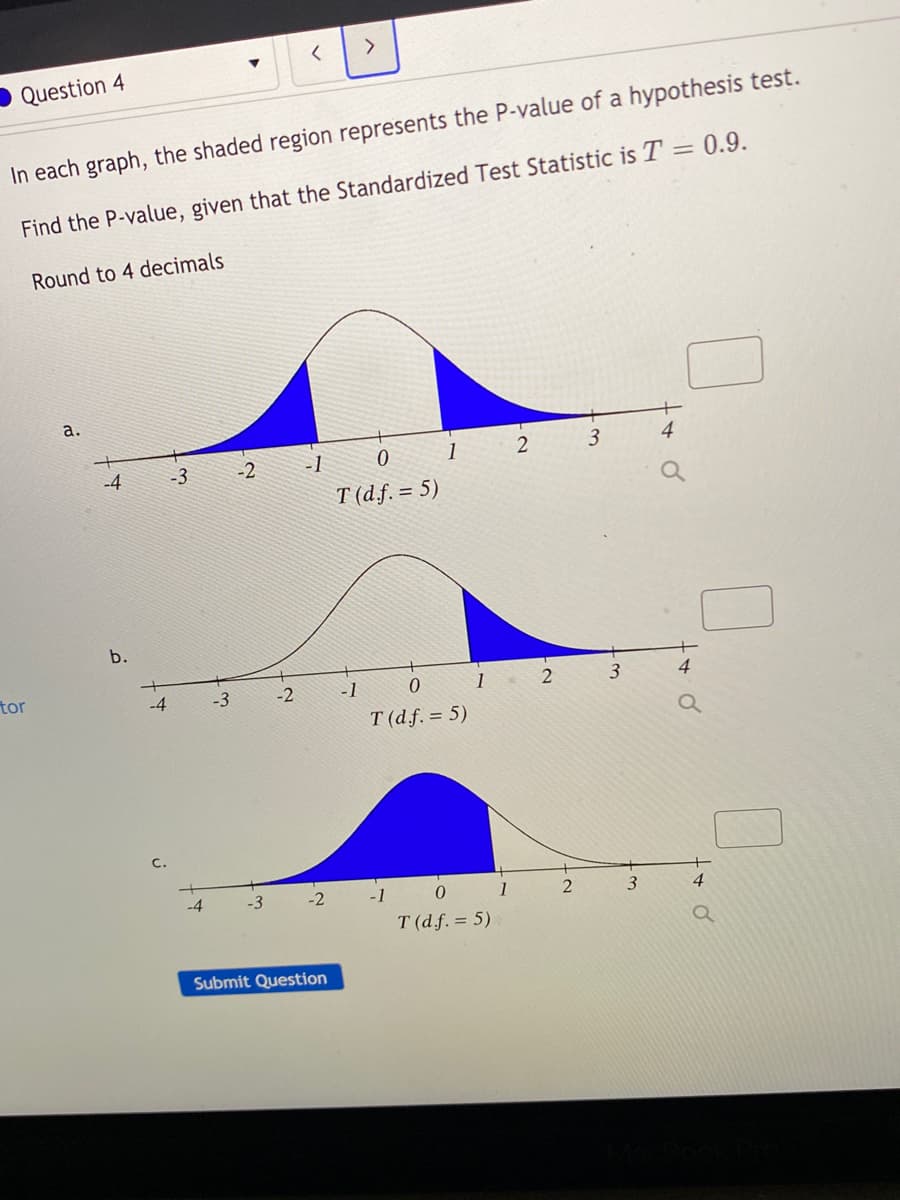 Question 4
In each graph, the shaded region represents the P-value of a hypothesis test.
Find the P-value, given that the Standardized Test Statistic is T = 0.9.
Round to 4 decimals
a.
3
4
-2
-1
1
-4
-3
T (df. = 5)
b.
4
tor
-4
-3
-2
-1
1
T (df. = 5)
-2
1
4
T (d.f. = 5)
Submit Question
3-
