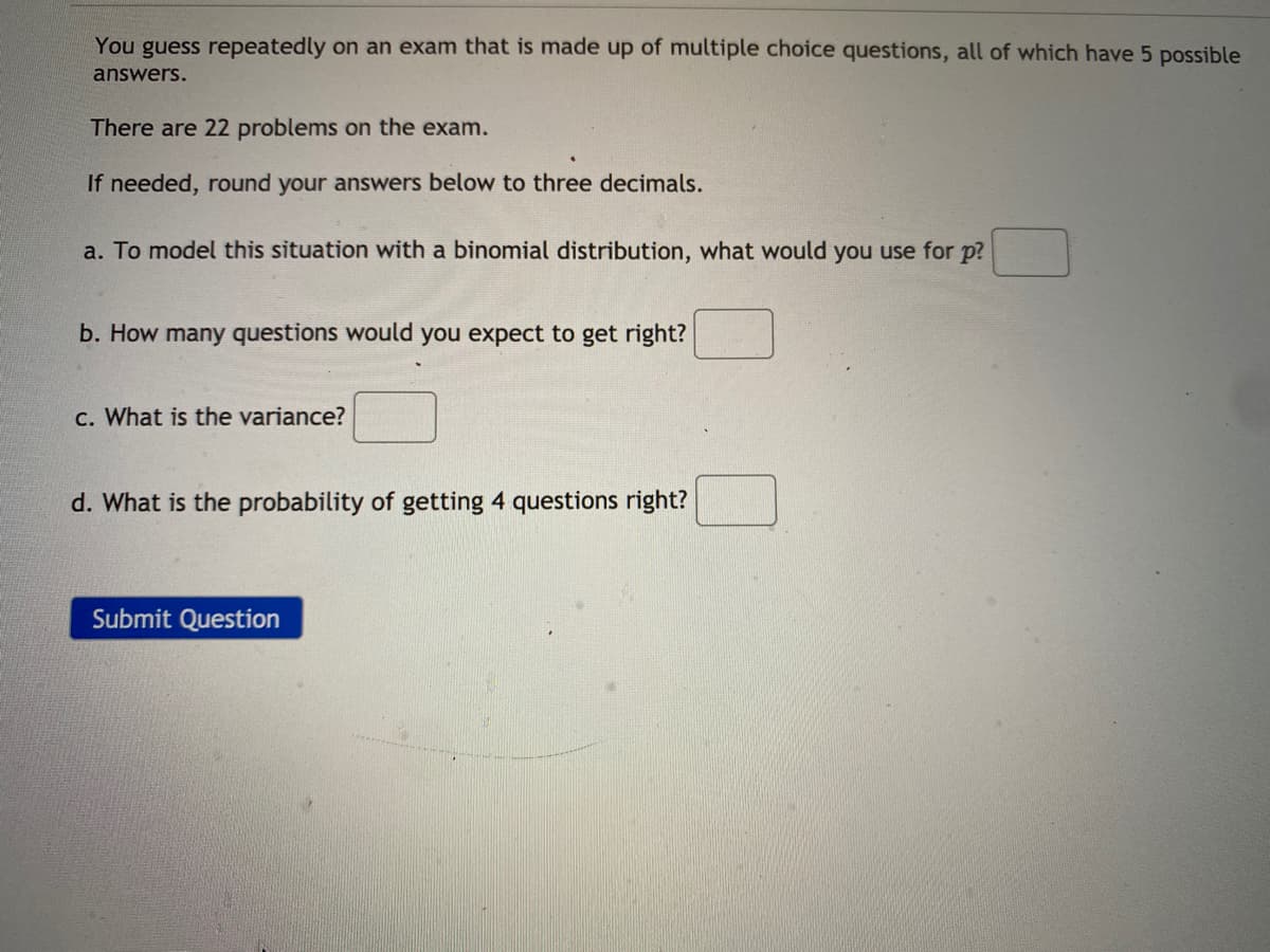 You guess repeatedly on an exam that is made up of multiple choice questions, all of which have 5 possible
answers.
There are 22 problems on the exam.
If needed, round your answers below to three decimals.
a. To model this situation with a binomial distribution, what would you use for p?
b. How many questions would you expect to get right?
C. What is the variance?
d. What is the probability of getting 4 questions right?
Submit Question
